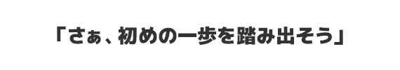 さぁ、初めの一歩を踏み出そう。